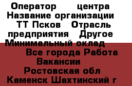 Оператор Call-центра › Название организации ­ ТТ-Псков › Отрасль предприятия ­ Другое › Минимальный оклад ­ 17 000 - Все города Работа » Вакансии   . Ростовская обл.,Каменск-Шахтинский г.